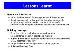 Lessons Learnt
• Hardware & Software
– Formalized framework for engagement with Stakeholders
– Requires nuances in policy analysis, lobbying, advocacy &
activism, negotiations, media communications, artful
confrontations with political actors, technocrats and bureaucrats
• Building Leverages
– Technical skills in health insurance; policy options
– Stakeholder approach in operational matters
– Buffers & Resilience: deadlock between Labour & Government:
CHAG becomes a “saviour”
– Supportive criticism with plausible solutions/options
– Build and leverage Trust
 