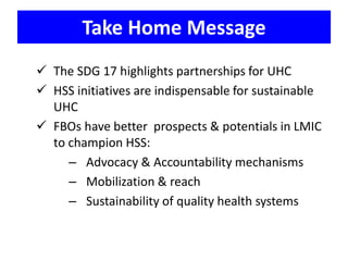Take Home Message
 The SDG 17 highlights partnerships for UHC
 HSS initiatives are indispensable for sustainable
UHC
 FBOs have better prospects & potentials in LMIC
to champion HSS:
– Advocacy & Accountability mechanisms
– Mobilization & reach
– Sustainability of quality health systems
 