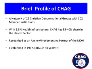 Brief Profile of CHAG
• A Network of 25 Christian Denominational Groups with 302
Member Institutions
• With 5.5% Health Infrastructure, CHAG has 35-40% share in
the Health Sector
• Recognized as an Agency/Implementing Partner of the MOH
• Established in 1967, CHAG is 50 years!!!!
 