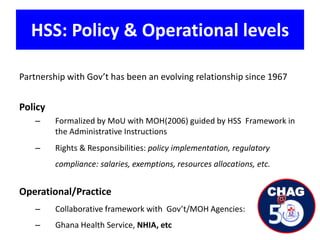 HSS: Policy & Operational levels
Partnership with Gov’t has been an evolving relationship since 1967
Policy
– Formalized by MoU with MOH(2006) guided by HSS Framework in
the Administrative Instructions
– Rights & Responsibilities: policy implementation, regulatory
compliance: salaries, exemptions, resources allocations, etc.
Operational/Practice
– Collaborative framework with Gov’t/MOH Agencies:
– Ghana Health Service, NHIA, etc
 