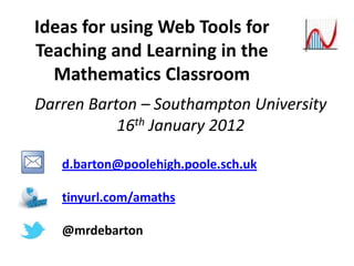 Ideas for using Web Tools for
Teaching and Learning in the
  Mathematics Classroom
Darren Barton – Southampton University
           16th January 2012

   d.barton@poolehigh.poole.sch.uk

   tinyurl.com/amaths

   @mrdebarton
 