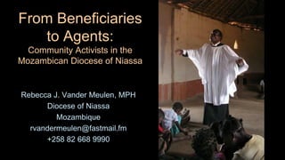 From Beneficiaries
to Agents:
Community Activists in the
Mozambican Diocese of Niassa
Rebecca J. Vander Meulen, MPH
Diocese of Niassa
Mozambique
rvandermeulen@fastmail.fm
+258 82 668 9990
 