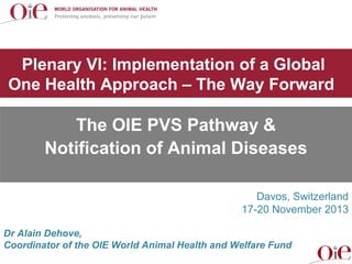 Plenary VI: Implementation of a Global
One Health Approach – The Way Forward

The OIE PVS Pathway &
Notification of Animal Diseases
Davos, Switzerland
17-20 November 2013
Dr Alain Dehove,
Coordinator of the OIE World Animal Health and Welfare Fund

 