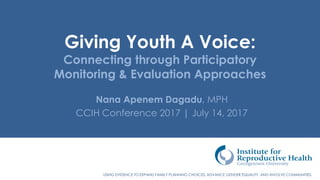 USING EVIDENCE TO EXPAND FAMILY PLANNING CHOICES, ADVANCE GENDER EQUALITY, AND INVOLVE COMMUNITIES.
Giving Youth A Voice:
Connecting through Participatory
Monitoring & Evaluation Approaches
Nana Apenem Dagadu, MPH
CCIH Conference 2017 | July 14, 2017
 