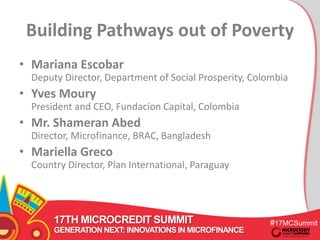 Building Pathways out of Poverty 
• Mariana Escobar 
Deputy Director, Department of Social Prosperity, Colombia 
• Yves Moury 
President and CEO, Fundacion Capital, Colombia 
• Mr. Shameran Abed 
Director, Microfinance, BRAC, Bangladesh 
• Mariella Greco 
Country Director, Plan International, Paraguay 
17TH MICROCREDIT SUMMIT #17MCSummit 
GENERATION NEXT: INNOVATIONS IN MICROFINANCE 
 
