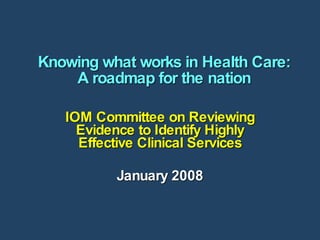 Knowing what works in Health Care: A roadmap for the nation IOM Committee on Reviewing Evidence to Identify Highly Effective Clinical Services January 2008 
