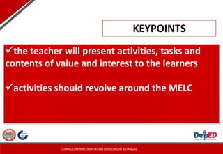 CURRICULUM IMPLEMENTATION DIVISION-SDO BATANGAS
the teacher will present activities, tasks and
contents of value and interest to the learners
activities should revolve around the MELC
KEYPOINTS
 