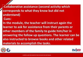 CURRICULUM IMPLEMENTATION DIVISION-SDO BATANGAS
-Collaborative assistance (second activity which
corresponds to what they know but did not
understand)
Cues:
In the module, the teacher will instruct again the
learner to ask for assistance from their parents or
other members of the family to guide him/her in
answering the follow up questions. The learner can be
also instructed to browse books and other related
materials to accomplish the tasks.
 