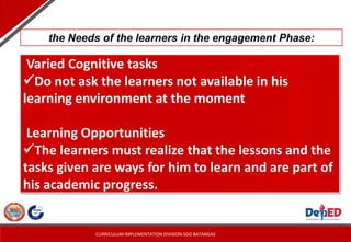 CURRICULUM IMPLEMENTATION DIVISION-SDO BATANGAS
Varied Cognitive tasks
Do not ask the learners not available in his
learning environment at the moment
Learning Opportunities
The learners must realize that the lessons and the
tasks given are ways for him to learn and are part of
his academic progress.
the Needs of the learners in the engagement Phase:
 
