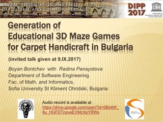 Generation of
Educational 3D Maze Games
for Carpet Handicraft in Bulgaria
(invited talk given at 9.IX.2017)
Boyan Bontchev with Radina Panayotova
Department of Software Engineering
Fac. of Math. and Informatics,
Sofia University St Kliment Ohridski, Bulgaria
DIPP'2017September 9, Burgas, Bulgaria
Audio record is available at
https://drive.google.com/open?id=0Bx4W_
8u_HGFDTnpveEVMcXpYRWs
 