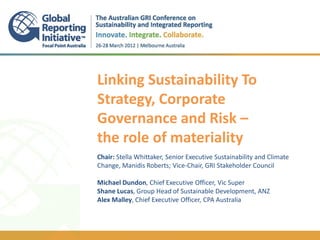 Linking Sustainability To
Strategy, Corporate
Governance and Risk –
the role of materiality
.
Chair: Stella Whittaker, Senior Executive Sustainability and Climate
Change, Manidis Roberts; Vice-Chair, GRI Stakeholder Council
.
Michael Dundon, Chief Executive Officer, Vic Super
Shane Lucas, Group Head of Sustainable Development, ANZ
Alex Malley, Chief Executive Officer, CPA Australia
 