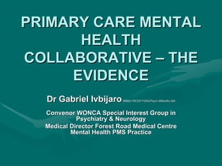PRIMARY CARE MENTAL
      HEALTH
COLLABORATIVE – THE
     EVIDENCE
  Dr Gabriel Ivbijaro      MBBS FRCGP FWACPsych MMedSci MA



  Convenor WONCA Special Interest Group in
            Psychiatry & Neurology
  Medical Director Forest Road Medical Centre
          Mental Health PMS Practice