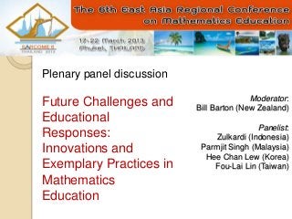 Moderator:
Bill Barton (New Zealand)
Panelist:
Zulkardi (Indonesia)
Parmjit Singh (Malaysia)
Hee Chan Lew (Korea)
Fou-Lai Lin (Taiwan)
Plenary panel discussion
Future Challenges and
Educational
Responses:
Innovations and
Exemplary Practices in
Mathematics
Education
 