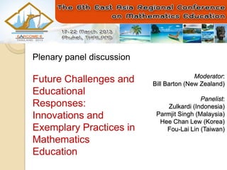Plenary panel discussion

                                          Moderator:
Future Challenges and      Bill Barton (New Zealand)
Educational
                                            Panelist:
Responses:                      Zulkardi (Indonesia)
Innovations and             Parmjit Singh (Malaysia)
                             Hee Chan Lew (Korea)
Exemplary Practices in         Fou-Lai Lin (Taiwan)
Mathematics
Education
 