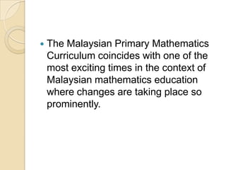    The Malaysian Primary Mathematics
    Curriculum coincides with one of the
    most exciting times in the context of
    Malaysian mathematics education
    where changes are taking place so
    prominently.
 