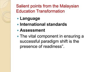 Salient points from the Malaysian
Education Transformation
 Language
 International standards
 Assessment
 The vital component in ensuring a
  successful paradigm shift is the
  presence of readiness”.
 