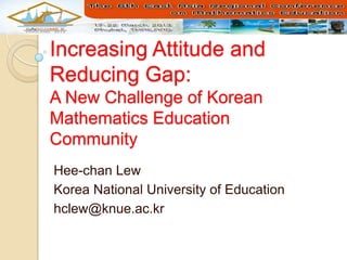 Increasing Attitude and
Reducing Gap:
A New Challenge of Korean
Mathematics Education
Community
Hee-chan Lew
Korea National University of Education
hclew@knue.ac.kr
 