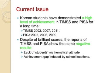 Current Issue
   Korean students have demonstrated a high
    level of achievement in TIMSS and PISA for
    a long time:
    TIMSS 2003, 2007, 2011,
    PISA 2003, 2006, 2009
   Despite of brilliant scores, the reports of
    TIMSS and PISA show the some negative
    results:
     Lack of students’ mathematical attitude
     Achievement gap induced by school locations.
 