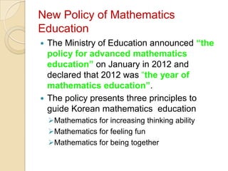 New Policy of Mathematics
Education
 The Ministry of Education announced “the
  policy for advanced mathematics
  education” on January in 2012 and
  declared that 2012 was “the year of
  mathematics education”.
 The policy presents three principles to
  guide Korean mathematics education
    Mathematics for increasing thinking ability
    Mathematics for feeling fun
    Mathematics for being together
 