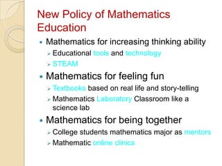 New Policy of Mathematics
Education
   Mathematics for increasing thinking ability
     Educational   tools and technology
     STEAM

   Mathematics for feeling fun
     Textbooks  based on real life and story-telling
     Mathematics Laboratory Classroom like a
      science lab
   Mathematics for being together
     College
            students mathematics major as mentors
     Mathematic online clinics
 