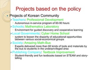 Projects based on the policy
   Projects of Korean Community
    Teachers: Professional Development
      Autonomous in-service program of 60-90 hours
    Schools: Mathematics Laboratory
      Environment for guided discovery and cooperative learning
    Local Governments: Cyber Home School
      system to lessen the disparity of educational opportunities
       between various social-economical groups
    Society: Amazing Math-Bus
      Experts delivered more than 60 kinds of tools and materials by
       the bus to students in the underprivileged area
    Publishing Company: Textbook Improvement
      Student-friendly and fun textbooks based on STEAM and story-
       telling
 