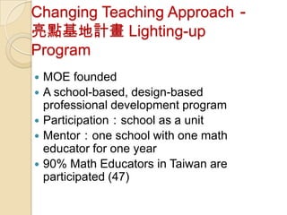 Changing Teaching Approach－
亮點基地計畫 Lighting-up
Program
   MOE founded
   A school-based, design-based
    professional development program
   Participation：school as a unit
   Mentor：one school with one math
    educator for one year
   90% Math Educators in Taiwan are
    participated (47)
 