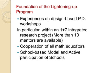 Foundation of the Lightening-up
Program
 Experiences on design-based P.D.
  workshops
In particular, within an 1+7 integrated
  research project (More than 10
  mentors are available)
 Cooperation of all math educators
 School-based Model and Active
  participation of Schools
 