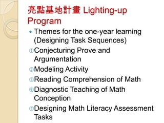 亮點基地計畫 Lighting-up
Program
Themes for the one-year learning
 (Designing Task Sequences)
Conjecturing Prove and
 Argumentation
Modeling Activity
Reading Comprehension of Math
Diagnostic Teaching of Math
 Conception
Designing Math Literacy Assessment
 Tasks
 