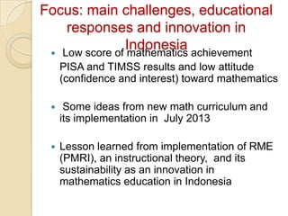 Focus: main challenges, educational
    responses and innovation in
               Indonesia achievement
  Low score of mathematics
     PISA and TIMSS results and low attitude
     (confidence and interest) toward mathematics

     Some ideas from new math curriculum and
     its implementation in July 2013

    Lesson learned from implementation of RME
     (PMRI), an instructional theory, and its
     sustainability as an innovation in
     mathematics education in Indonesia
 