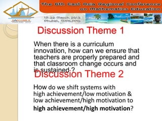 Discussion Theme 1
When there is a curriculum
innovation, how can we ensure that
teachers are properly prepared and
that classroom change occurs and
is sustained ?
Discussion Theme 2
How do we shift systems with
high achievement/low motivation &
low achievement/high motivation to
high achievement/high motivation?
 
