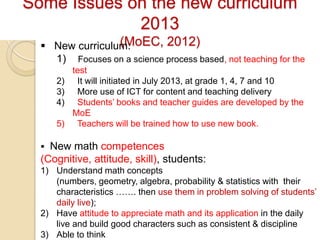 Some Issues on the new curriculum
             2013
                 (MoEC, 2012)
   New curriculum:
    1) Focuses on a science process based, not teaching for the
          test
     2)    It will initiated in July 2013, at grade 1, 4, 7 and 10
     3)    More use of ICT for content and teaching delivery
     4)    Students’ books and teacher guides are developed by the
          MoE
     5)    Teachers will be trained how to use new book.

   New math competences
  (Cognitive, attitude, skill), students:
  1) Understand math concepts
     (numbers, geometry, algebra, probability & statistics with their
     characteristics ……. then use them in problem solving of students’
     daily live);
  2) Have attitude to appreciate math and its application in the daily
     live and build good characters such as consistent & discipline
  3) Able to think
 