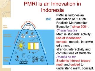 PMRI is an Innovation in
       Indonesia
             PMRI is Indonesian
             adaptation of “Dutch
             Realistic Mathematics
             Education” since 2001.
             Characteristics
             Math is students’ activity;
             use of Indonesian
             context, models, intertwin
             ed among
             strands, interactivity and
             contributions of students
             Results so far
             Students interest toward
             math and guided to
             understand math. concept.
 