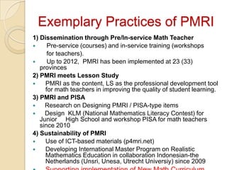 Exemplary Practices of PMRI
1) Dissemination through Pre/In-service Math Teacher
     Pre-service (courses) and in-service training (workshops
      for teachers).
     Up to 2012, PMRI has been implemented at 23 (33)
   provinces
2) PMRI meets Lesson Study
    PMRI as the content, LS as the professional development tool
     for math teachers in improving the quality of student learning.
3) PMRI and PISA
    Research on Designing PMRI / PISA-type items
    Design KLM (National Mathematics Literacy Contest) for
   Junior High School and workshop PISA for math teachers
   since 2010
4) Sustainability of PMRI
    Use of ICT-based materials (p4mri.net)
    Developing International Master Program on Realistic
     Mathematics Education in collaboration Indonesian-the
     Netherlands (Unsri, Unesa, Utrecht Universiy) since 2009
 