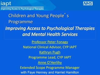 Children and Young People’s 
Programme 
Professor Peter Fonagy 
National Clinical Advisor, CYP IAPT 
Kathryn Pugh 
Programme Lead, CYP IAPT 
Anne O’Herlihy 
Extended Scope Programme Manager 
with Faye Henney and Harriet Hamilton 
 