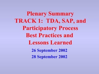 Plenary Summary 
TRACK 1: TDA, SAP, and 
Participatory Process 
Best Practices and 
Lessons Learned 
26 September 2002 
28 September 2002 
 