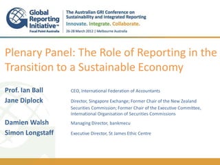 Plenary Panel: The Role of Reporting in the
Transition to a Sustainable Economy
Prof. Ian Ball    CEO, International Federation of Accountants

Jane Diplock      Director, Singapore Exchange; Former Chair of the New Zealand
                  Securities Commission; Former Chair of the Executive Committee,
                  International Organisation of Securities Commissions
Damien Walsh      Managing Director, bankmecu

Simon Longstaff   Executive Director, St James Ethic Centre
 
