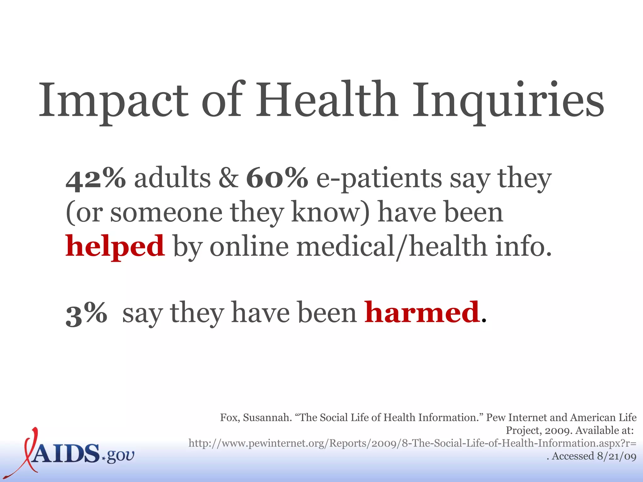 Impact of Health Inquiries 42%  adults &  60%  e-patients say they (or someone they know) have been   helped  by online medical/health info. 3%   say they have been  harmed . Fox, Susannah. “The Social Life of Health Information.” Pew Internet and American Life Project, 2009. Available at:  http://www.pewinternet.org/Reports/2009/8-The-Social-Life-of-Health-Information.aspx?r=1 . Accessed 8/21/09 