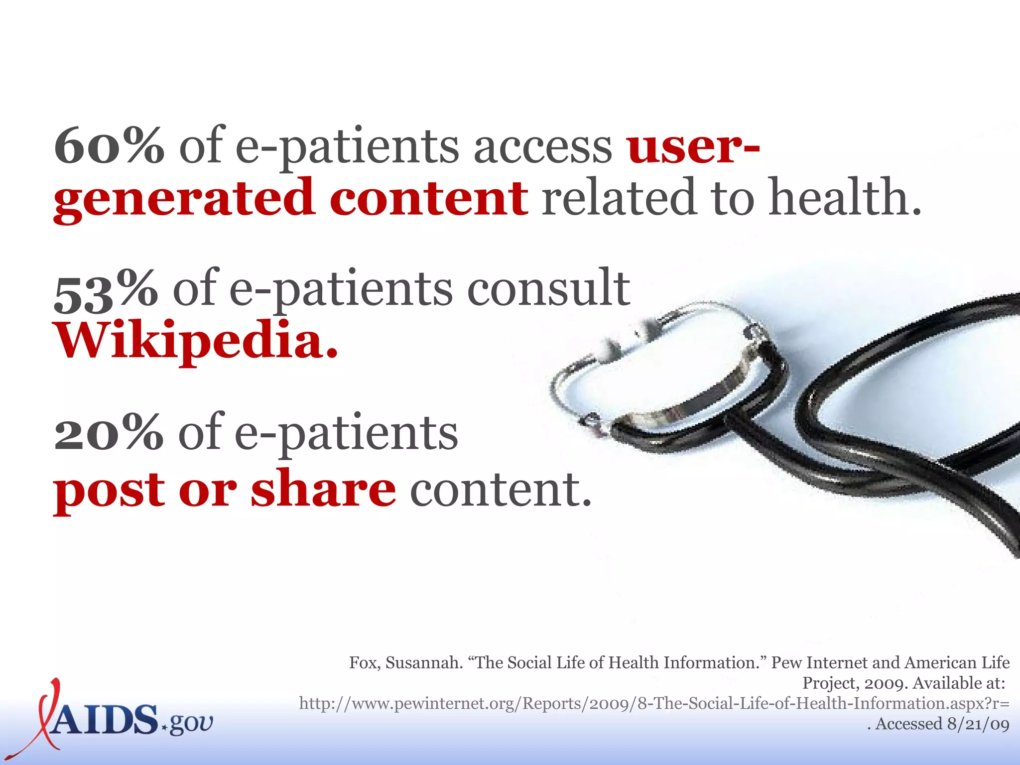 60%  of e-patients access  user-generated content  related to health.  53%  of e-patients consult  Wikipedia. 20%  of e-patients  post or share  content.   Fox, Susannah. “The Social Life of Health Information.” Pew Internet and American Life Project, 2009. Available at:  http://www.pewinternet.org/Reports/2009/8-The-Social-Life-of-Health-Information.aspx?r=1 . Accessed 8/21/09 