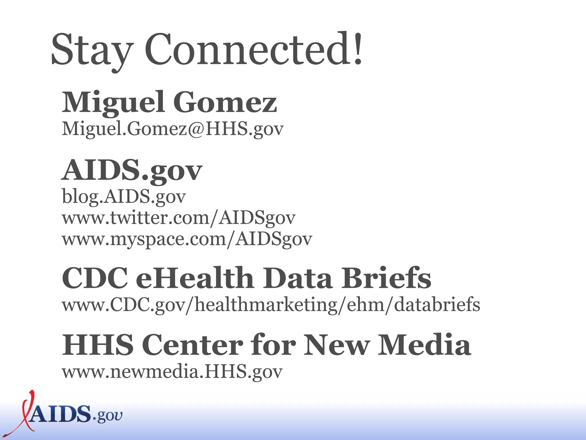 Stay Connected! Miguel Gomez   Miguel.Gomez@HHS.gov  AIDS.gov   blog.AIDS.gov  www.twitter.com/AIDSgov  www.myspace.com/AIDSgov   CDC eHealth Data Briefs www.CDC.gov/healthmarketing/ehm/databriefs   HHS Center for New Media   www.newmedia.HHS.gov  