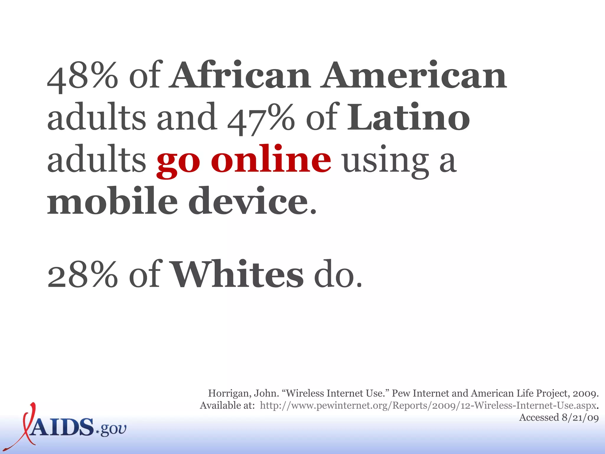 48% of  African American  adults and 47% of  Latino  adults  go online  using a  mobile device . 28% of  Whites  do .   Horrigan, John. “Wireless Internet Use.” Pew Internet and American Life Project, 2009. Available at:  http://www.pewinternet.org/Reports/2009/12-Wireless-Internet-Use.aspx .  Accessed 8/21/09 