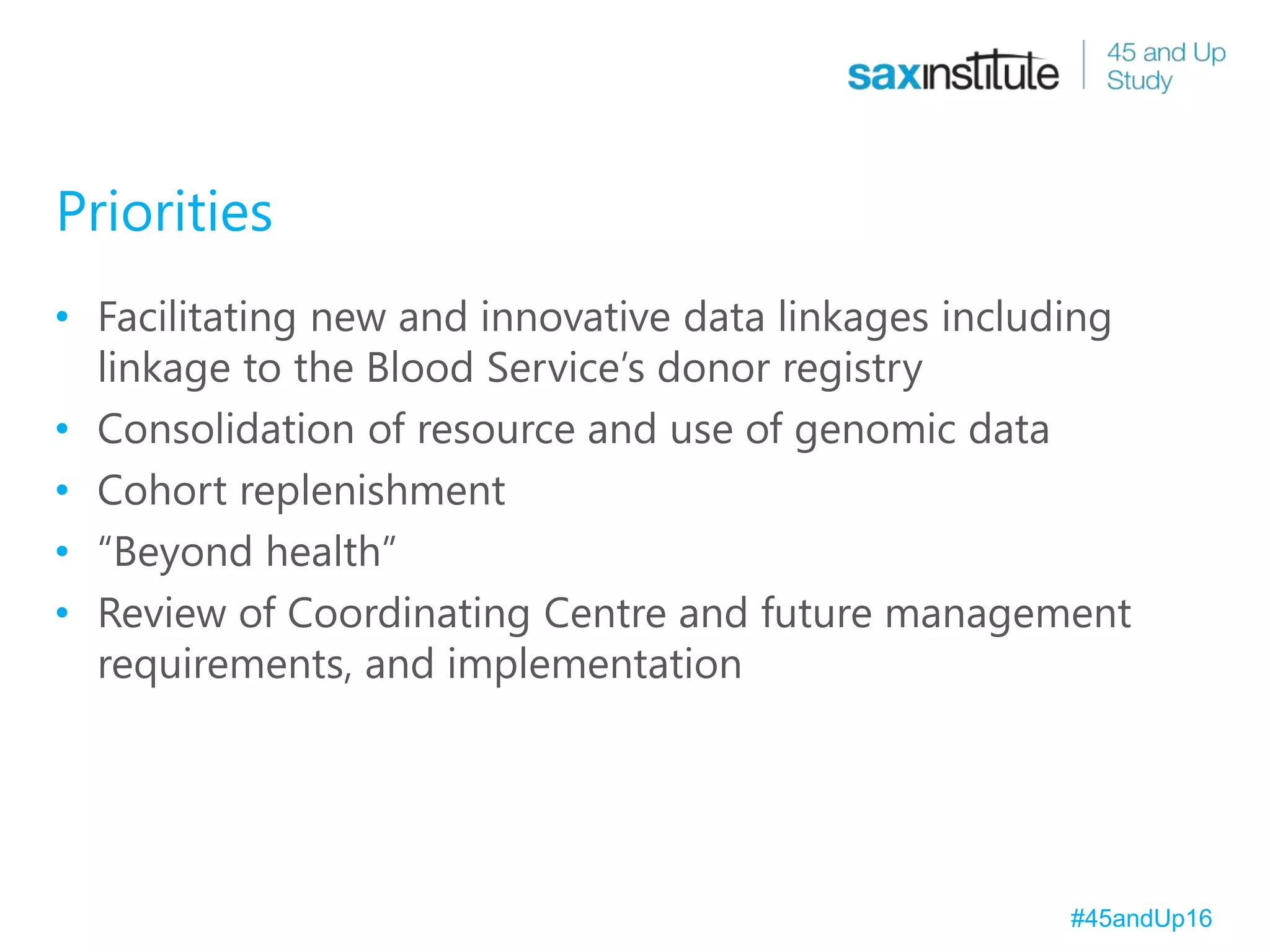 Priorities
• Facilitating new and innovative data linkages including
linkage to the Blood Service’s donor registry
• Consolidation of resource and use of genomic data
• Cohort replenishment
• “Beyond health”
• Review of Coordinating Centre and future management
requirements, and implementation
#45andUp16
 