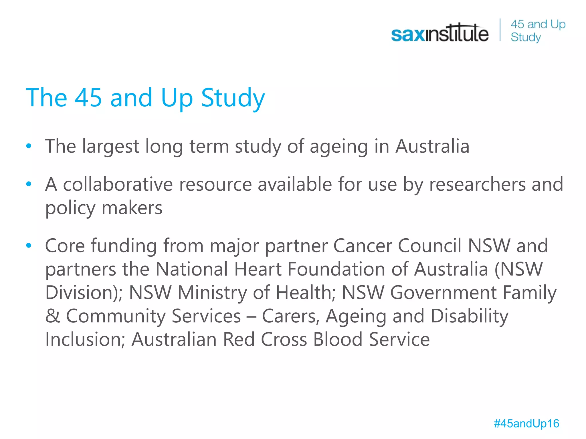 The 45 and Up Study
• The largest long term study of ageing in Australia
• A collaborative resource available for use by researchers and
policy makers
• Core funding from major partner Cancer Council NSW and
partners the National Heart Foundation of Australia (NSW
Division); NSW Ministry of Health; NSW Government Family
& Community Services – Carers, Ageing and Disability
Inclusion; Australian Red Cross Blood Service
#45andUp16
 