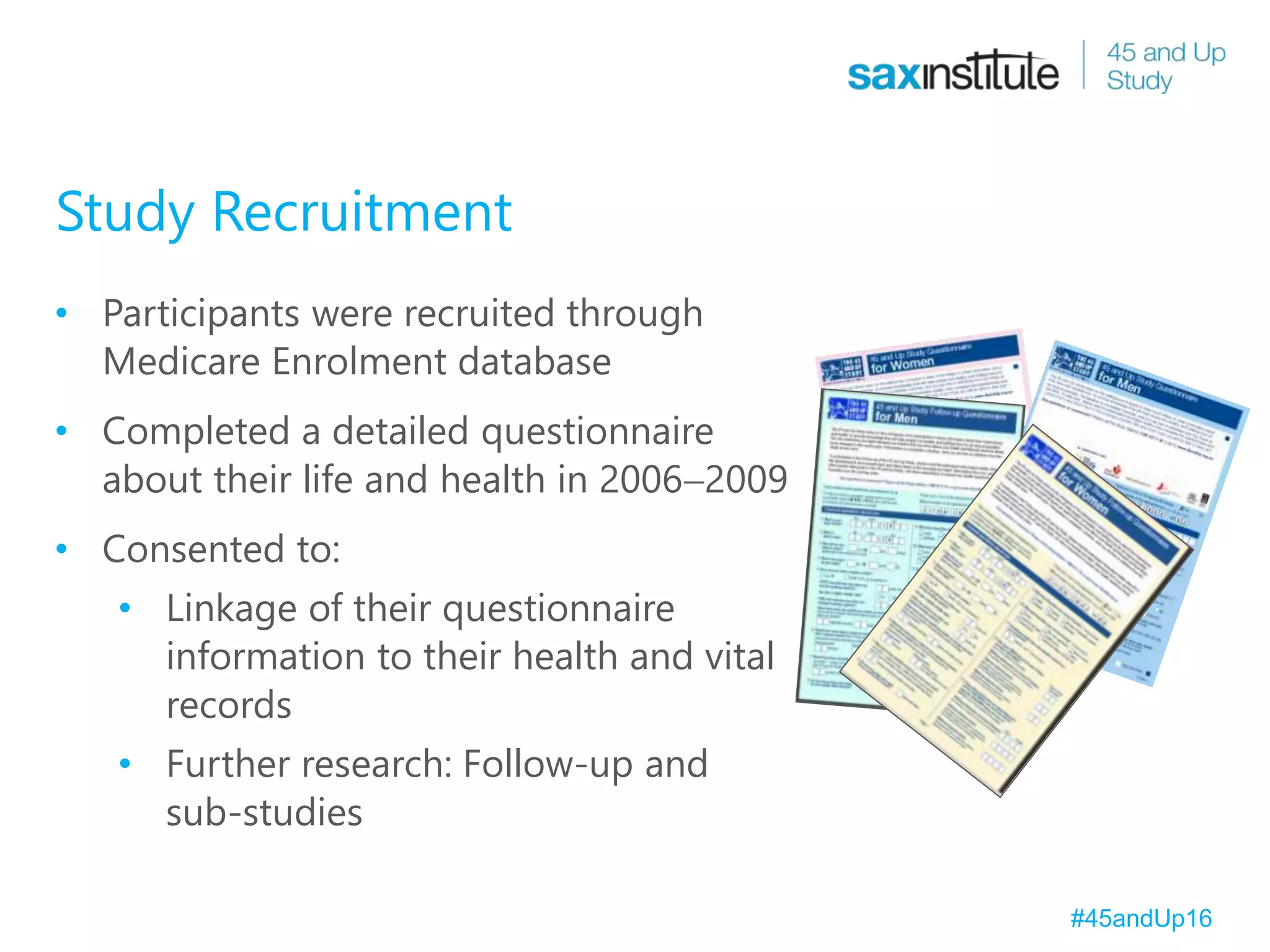 Study Recruitment
• Participants were recruited through
Medicare Enrolment database
• Completed a detailed questionnaire
about their life and health in 20062009
• Consented to:
• Linkage of their questionnaire
information to their health and vital
records
• Further research: Follow-up and
sub-studies
#45andUp16
 