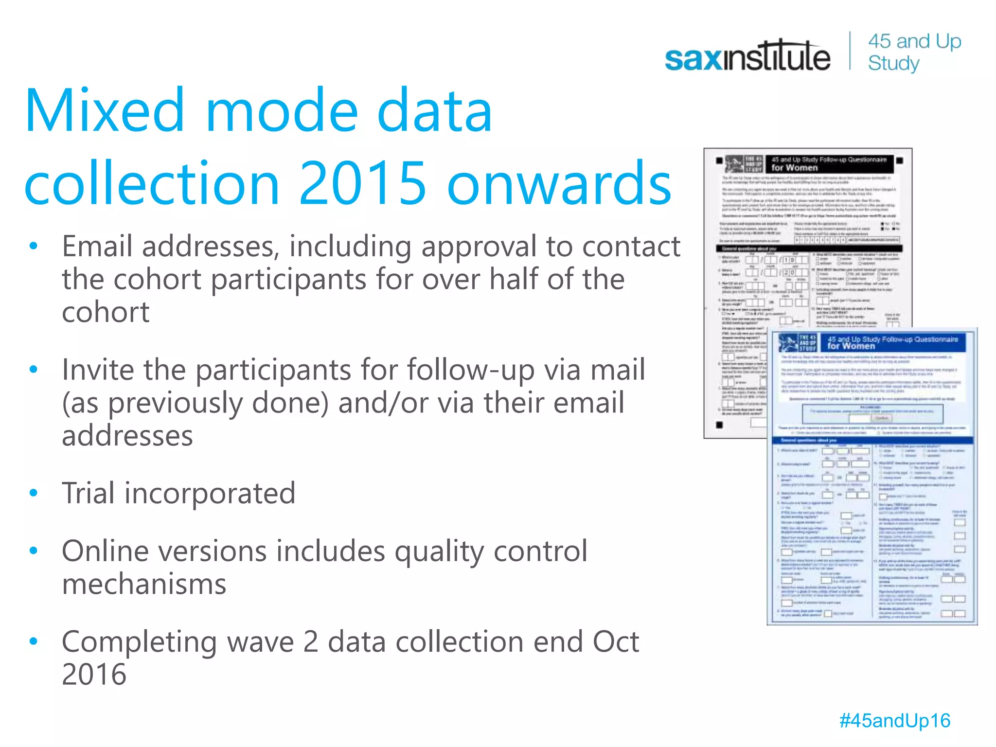 Mixed mode data
collection 2015 onwards
• Email addresses, including approval to contact
the cohort participants for over half of the
cohort
• Invite the participants for follow-up via mail
(as previously done) and/or via their email
addresses
• Trial incorporated
• Online versions includes quality control
mechanisms
• Completing wave 2 data collection end Oct
2016
#45andUp16
 
