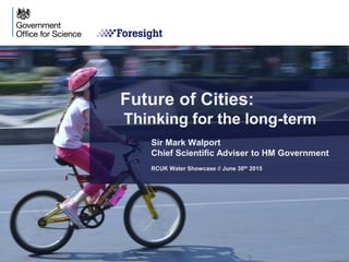 Future of Cities:
Thinking for the long-term
Sir Mark Walport
Chief Scientific Adviser to HM Government
RCUK Water Showcase // June 30th 2015
 