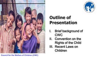 Outline of
                                                      Presentation
                                                      I.   Brief background of
                                                           CWC
                                                      II. Convention on the
                                                           Rights of the Child
                                                      III. Recent Laws on
                                                           Children
Council for the Welfare of Children (CWC)




                       Photo by: Tina Marie de Leon
 