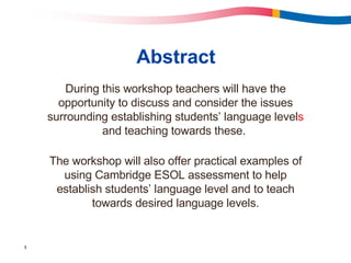 Abstract During this workshop teachers will have the opportunity to discuss and consider the issues surrounding establishing students’ language level s  and teaching towards these.  The workshop will also offer practical examples of using Cambridge ESOL assessment   to help establish students’ language level and to teach towards desired language levels. 