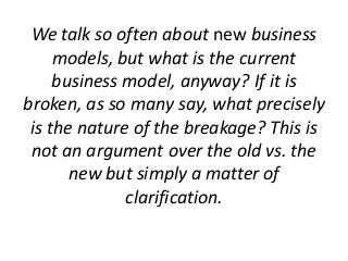 We talk so often about new business
models, but what is the current
business model, anyway? If it is
broken, as so many sa...