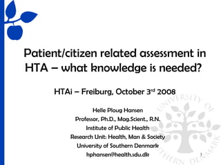 Patient/citizen related assessment in
HTA – what knowledge is needed?
      HTAi – Freiburg, October 3rd 2008

                  Helle Ploug Hansen
           Professor, Ph.D., Mag.Scient., R.N.
               Institute of Public Health
          Research Unit: Health, Man & Society
            University of Southern Denmark
                hphansen@health.sdu.dk           1
 