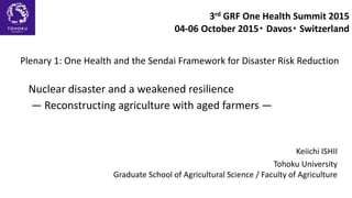 Nuclear disaster and a weakened resilience
― Reconstructing agriculture with aged farmers ―
Keiichi ISHII
Tohoku University
Graduate School of Agricultural Science / Faculty of Agriculture
3rd GRF One Health Summit 2015
04-06 October 2015・ Davos・ Switzerland
Plenary 1: One Health and the Sendai Framework for Disaster Risk Reduction
 